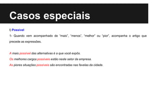 Casos especiais
l) Possível
1- Quando vem acompanhado de “mais”, “menos”, “melhor” ou “pior”, acompanha o artigo que
precede as expressões.
A mais possível das alternativas é a que você expôs.
Os melhores cargos possíveis estão neste setor da empresa.
As piores situações possíveis são encontradas nas favelas da cidade.
 