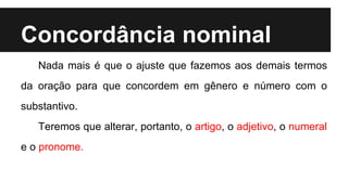 Concordância nominal
Nada mais é que o ajuste que fazemos aos demais termos
da oração para que concordem em gênero e número com o
substantivo.
Teremos que alterar, portanto, o artigo, o adjetivo, o numeral
e o pronome.
 