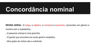 Concordância nominal
REGRA GERAL: O artigo, o adjetivo, o numeral e o pronome, concordam em gênero e
número com o substantivo.
- A pequena criança é uma gracinha.
- O garoto que encontrei era muito gentil e simpático.
- Dois goles de vinhos são o suficiente.
 