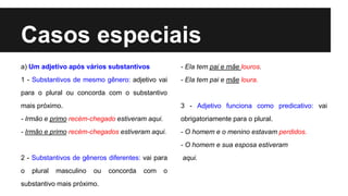Casos especiais
a) Um adjetivo após vários substantivos
1 - Substantivos de mesmo gênero: adjetivo vai
para o plural ou concorda com o substantivo
mais próximo.
- Irmão e primo recém-chegado estiveram aqui.
- Irmão e primo recém-chegados estiveram aqui.
2 - Substantivos de gêneros diferentes: vai para
o plural masculino ou concorda com o
substantivo mais próximo.
- Ela tem pai e mãe louros.
- Ela tem pai e mãe loura.
3 - Adjetivo funciona como predicativo: vai
obrigatoriamente para o plural.
- O homem e o menino estavam perdidos.
- O homem e sua esposa estiveram
aqui.
 