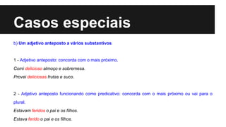 Casos especiais
b) Um adjetivo anteposto a vários substantivos
1 - Adjetivo anteposto: concorda com o mais próximo.
Comi delicioso almoço e sobremesa.
Provei deliciosas frutas e suco.
2 - Adjetivo anteposto funcionando como predicativo: concorda com o mais próximo ou vai para o
plural.
Estavam feridos o pai e os filhos.
Estava ferido o pai e os filhos.
 