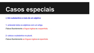 Casos especiais
c) Um substantivo e mais de um adjetivo
1- antecede todos os adjetivos com um artigo.
Falava fluentemente a língua inglesa e a espanhola.
2- coloca o substantivo no plural.
Falava fluentemente as línguas inglesa e espanhola.
 