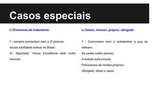 Casos especiais
d) Pronomes de tratamento
1 - sempre concordam com a 3ª pessoa.
Vossa santidade esteve no Brasil.
Sr. Deputado, Vossa Excelência está muito
nervoso.
e) Anexo, incluso, próprio, obrigado
1 - Concordam com o substantivo a que se
referem.
As cartas estão anexas.
A bebida está inclusa.
Precisamos de nomes próprios.
Obrigado, disse o rapaz.
 