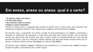 Em anexo, anexo ou anexa: qual é o certo?
1 O arquivo segue em anexo
2 A foto está anexa
3 As músicas estão no anexo
4 Segue o anexo solicitado
Dentre as frases acima, a segunda está correta de acordo com a norma culta, pois concorda com
substantivo de gênero feminino “foto”, flexionando o adjetivo na forma feminina “anexa”.
No primeiro caso, a expressão “em anexo”, junção de uma preposição e um adjetivo, representa a
intenção do interlocutor de expressar o modo pelo qual algo está sendo enviado, não é possível
afirmar que esta forma está errada, pois nela o verbo “segue” é complementado por uma locução
adverbial de modo, mas se a intenção é deixar explícito que algo está sendo enviado dentro de um
anexo, o melhor é utilizar a forma “no anexo” ao invés de “em anexo”.
No terceiro caso o adjetivo “anexo” é utilizado como substantivo. E, no quarto caso “anexo” é exerce
função de sujeito, concordando com o verbo “segue”.
 