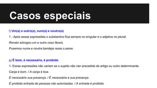 Casos especiais
f) Um(a) e outro(a), num(a) e noutro(a)
1 - Após essas expressões o substantivo fica sempre no singular e o adjetivo no plural.
Renato advogou um e outro caso fáceis.
Pusemos numa e noutra bandeja rasas o peixe.
g) É bom, é necessário, é proibido
1- Essas expressões não variam se o sujeito não vier precedido de artigo ou outro determinante.
Canja é bom. / A canja é boa.
É necessário sua presença. / É necessária a sua presença.
É proibido entrada de pessoas não autorizadas. / A entrada é proibida.
 