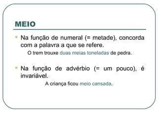 MEIO
 Na função de numeral (= metade), concorda
com a palavra a que se refere.
O trem trouxe duas meias toneladas de pedra.
 Na função de advérbio (= um pouco), é
invariável.
A criança ficou meio cansada.
 
