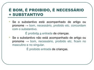 É BOM, É PROIBIDO, É NECESSÁRIO
+ SUBSTANTIVO
 Se o substantivo está acompanhado de artigo ou
pronome → bom, necessário, proibido etc. concordam
com o substantivo.
É proibida a entrada de crianças.
 Se o substantivo não está acompanhado de artigo ou
pronome → bom, necessário, proibido etc. ficam no
masculino e no singular.
É proibido entrada de crianças.
 