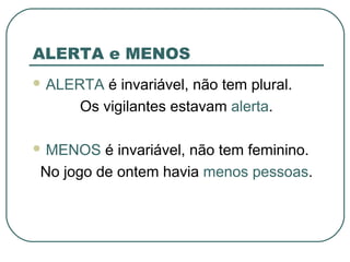 ALERTA e MENOS
 ALERTA é invariável, não tem plural.
Os vigilantes estavam alerta.
 MENOS é invariável, não tem feminino.
No jogo de ontem havia menos pessoas.
 