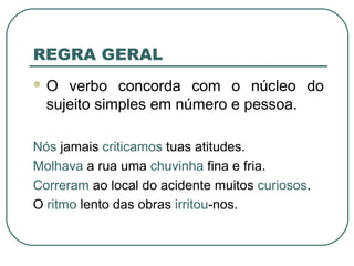 REGRA GERAL
 O verbo concorda com o núcleo do
sujeito simples em número e pessoa.
Nós jamais criticamos tuas atitudes.
Molhava a rua uma chuvinha fina e fria.
Correram ao local do acidente muitos curiosos.
O ritmo lento das obras irritou-nos.
 