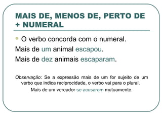 MAIS DE, MENOS DE, PERTO DE
+ NUMERAL
 O verbo concorda com o numeral.
Mais de um animal escapou.
Mais de dez animais escaparam.
Observação: Se a expressão mais de um for sujeito de um
verbo que indica reciprocidade, o verbo vai para o plural.
Mais de um vereador se acusaram mutuamente.
 
