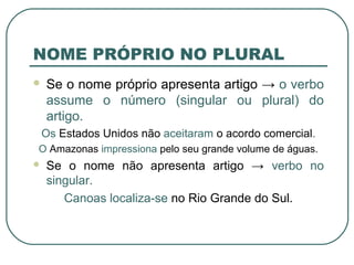 NOME PRÓPRIO NO PLURAL
 Se o nome próprio apresenta artigo → o verbo
assume o número (singular ou plural) do
artigo.
Os Estados Unidos não aceitaram o acordo comercial.
O Amazonas impressiona pelo seu grande volume de águas.
 Se o nome não apresenta artigo → verbo no
singular.
Canoas localiza-se no Rio Grande do Sul.
 