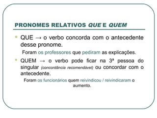 PRONOMES RELATIVOS QUE E QUEM
 QUE → o verbo concorda com o antecedente
desse pronome.
Foram os professores que pediram as explicações.
 QUEM → o verbo pode ficar na 3ª pessoa do
singular (concordância recomendável) ou concordar com o
antecedente.
Foram os funcionários quem reivindicou / reivindicaram o
aumento.
 