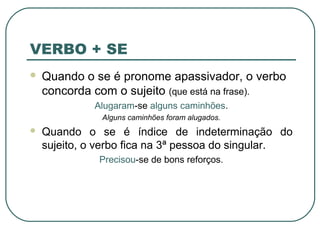 VERBO + SE
 Quando o se é pronome apassivador, o verbo
concorda com o sujeito (que está na frase).
Alugaram-se alguns caminhões.
Alguns caminhões foram alugados.
 Quando o se é índice de indeterminação do
sujeito, o verbo fica na 3ª pessoa do singular.
Precisou-se de bons reforços.
 