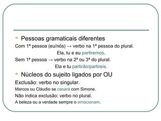  Pessoas gramaticais diferentes
Com 1ª pessoa (eu/nós) → verbo na 1ª pessoa do plural.
Ela, tu e eu partiremos.
Sem 1ª pessoa → verbo na 2ª ou 3ª do plural.
Ela e tu partirão/partireis.
 Núcleos do sujeito ligados por OU
Exclusão: verbo no singular.
Marcos ou Cláudio se casará com Simone.
Não indica exclusão: verbo no plural.
A beleza ou a verdade sempre o emocionam.
 