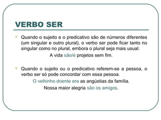 VERBO SER
 Quando o sujeito e o predicativo são de números diferentes
(um singular e outro plural), o verbo ser pode ficar tanto no
singular como no plural, embora o plural seja mais usual.
A vida são/é projetos sem fim.
 Quando o sujeito ou o predicativo referem-se a pessoa, o
verbo ser só pode concordar com essa pessoa.
O velhinho doente era as angústias da família.
Nossa maior alegria são os amigos.
 