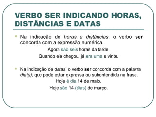 VERBO SER INDICANDO HORAS,
DISTÂNCIAS E DATAS
 Na indicação de horas e distâncias, o verbo ser
concorda com a expressão numérica.
Agora são seis horas da tarde.
Quando ele chegou, já era uma e vinte.
 Na indicação de datas, o verbo ser concorda com a palavra
dia(s), que pode estar expressa ou subentendida na frase.
Hoje é dia 14 de maio.
Hoje são 14 (dias) de março.
 