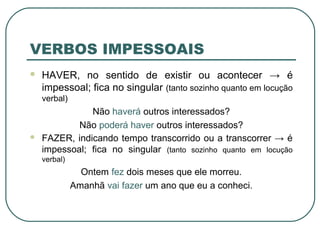 VERBOS IMPESSOAIS
 HAVER, no sentido de existir ou acontecer → é
impessoal; fica no singular (tanto sozinho quanto em locução
verbal)
Não haverá outros interessados?
Não poderá haver outros interessados?
 FAZER, indicando tempo transcorrido ou a transcorrer → é
impessoal; fica no singular (tanto sozinho quanto em locução
verbal)
Ontem fez dois meses que ele morreu.
Amanhã vai fazer um ano que eu a conheci.
 