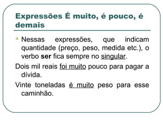  Nessas expressões, que indicam
quantidade (preço, peso, medida etc.), o
verbo ser fica sempre no singular.
Dois mil reais foi muito pouco para pagar a
dívida.
Vinte toneladas é muito peso para esse
caminhão.
Expressões É muito, é pouco, é
demais
 