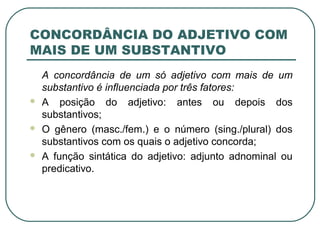 CONCORDÂNCIA DO ADJETIVO COM
MAIS DE UM SUBSTANTIVO
A concordância de um só adjetivo com mais de um
substantivo é influenciada por três fatores:
 A posição do adjetivo: antes ou depois dos
substantivos;
 O gênero (masc./fem.) e o número (sing./plural) dos
substantivos com os quais o adjetivo concorda;
 A função sintática do adjetivo: adjunto adnominal ou
predicativo.
 