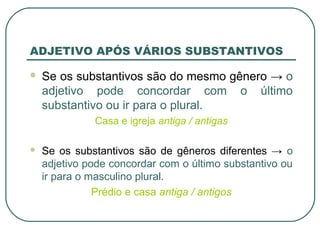 ADJETIVO APÓS VÁRIOS SUBSTANTIVOS
 Se os substantivos são do mesmo gênero → o
adjetivo pode concordar com o último
substantivo ou ir para o plural.
Casa e igreja antiga / antigas
 Se os substantivos são de gêneros diferentes → o
adjetivo pode concordar com o último substantivo ou
ir para o masculino plural.
Prédio e casa antiga / antigos
 