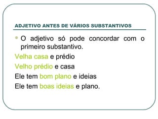 ADJETIVO ANTES DE VÁRIOS SUBSTANTIVOS
 O adjetivo só pode concordar com o
primeiro substantivo.
Velha casa e prédio
Velho prédio e casa
Ele tem bom plano e ideias
Ele tem boas ideias e plano.
 
