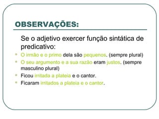 OBSERVAÇÕES:
Se o adjetivo exercer função sintática de
predicativo:
 O irmão e o primo dela são pequenos. (sempre plural)
 O seu argumento e a sua razão eram justos. (sempre
masculino plural)
 Ficou irritada a plateia e o cantor.
 Ficaram irritados a plateia e o cantor.
 
