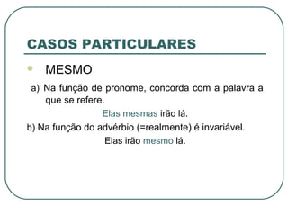 CASOS PARTICULARES
 MESMO
a) Na função de pronome, concorda com a palavra a
que se refere.
Elas mesmas irão lá.
b) Na função do advérbio (=realmente) é invariável.
Elas irão mesmo lá.
 