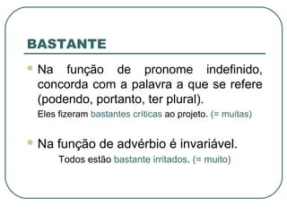BASTANTE
 Na função de pronome indefinido,
concorda com a palavra a que se refere
(podendo, portanto, ter plural).
Eles fizeram bastantes críticas ao projeto. (= muitas)
 Na função de advérbio é invariável.
Todos estão bastante irritados. (= muito)
 