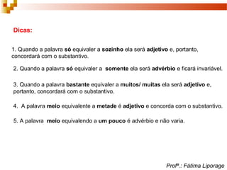 Dicas:
1. Quando a palavra só equivaler a sozinho ela será adjetivo e, portanto,
concordará com o substantivo.
2. Quando a palavra só equivaler a somente ela será advérbio e ficará invariável.
3. Quando a palavra bastante equivaler a muitos/ muitas ela será adjetivo e,
portanto, concordará com o substantivo.
4. A palavra meio equivalente a metade é adjetivo e concorda com o substantivo.
5. A palavra meio equivalendo a um pouco é advérbio e não varia.
Profª.: Fátima Liporage
 