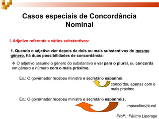 Casos especiais de Concordância
Nominal
I. Adjetivo referente a vários substantivos:
1. Quando o adjetivo vier depois de dois ou mais substantivos do mesmo
gênero, há duas possibilidades de concordância:
 O adjetivo assume o gênero do substantivo e vai para o plural, ou concorda
em gênero e número com o mais próximo.
Ex.: O governador recebeu ministro e secretário espanhol.
concordou apenas com o
mais próximo
Ex.: O governador recebeu ministro e secretário espanhóis.
masculino/plural
Profª.: Fátima Liporage
 