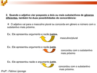 2. Quando o adjetivo vier posposto a dois ou mais substantivos de gêneros
diferentes, também há duas possibilidades de concordância:
 O adjetivo vai para o masculino plural ou concorda em gênero e número com o
substantivo mais próximo.
Ex.: Ele apresentou argumento e razão justos.
masculino/plural
Ex.: Ele apresentou argumento e razão justa.
concordou com o substantivo
mais próximo
Ex.: Ele apresentou razão e argumento justo.
concordou com o substantivo
mais próximo.
Profª.: Fátima Liporage
 