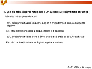 II. Dois ou mais adjetivos referentes a um substantivo determinado por artigo:
Admitem duas possibilidades:
a) O substantivo fica no singular e põe-se o artigo também antes do segundo
adjetivo.
Ex.: Meu professor ensina a língua inglesa e a francesa.
b) O substantivo fica no plural e omite-se o artigo antes do segundo adjetivo:
Ex.: Meu professor ensina as línguas inglesa e francesa.
Profª.: Fátima Liporage
 