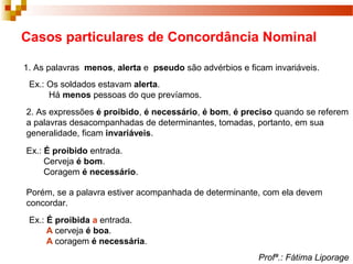 Casos particulares de Concordância Nominal
1. As palavras menos, alerta e pseudo são advérbios e ficam invariáveis.
Ex.: Os soldados estavam alerta.
Há menos pessoas do que prevíamos.
2. As expressões é proibido, é necessário, é bom, é preciso quando se referem
a palavras desacompanhadas de determinantes, tomadas, portanto, em sua
generalidade, ficam invariáveis.
Ex.: É proibido entrada.
Cerveja é bom.
Coragem é necessário.
Porém, se a palavra estiver acompanhada de determinante, com ela devem
concordar.
Ex.: É proibida a entrada.
A cerveja é boa.
A coragem é necessária.
Profª.: Fátima Liporage
 