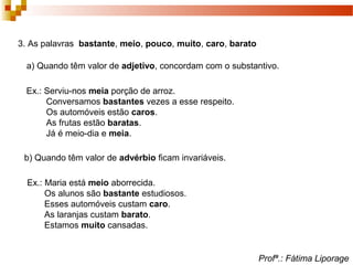 3. As palavras bastante, meio, pouco, muito, caro, barato
a) Quando têm valor de adjetivo, concordam com o substantivo.
Ex.: Serviu-nos meia porção de arroz.
Conversamos bastantes vezes a esse respeito.
Os automóveis estão caros.
As frutas estão baratas.
Já é meio-dia e meia.
b) Quando têm valor de advérbio ficam invariáveis.
Ex.: Maria está meio aborrecida.
Os alunos são bastante estudiosos.
Esses automóveis custam caro.
As laranjas custam barato.
Estamos muito cansadas.
Profª.: Fátima Liporage
 
