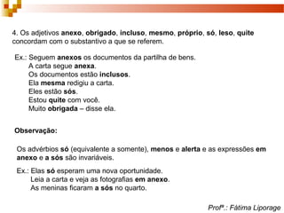 4. Os adjetivos anexo, obrigado, incluso, mesmo, próprio, só, leso, quite
concordam com o substantivo a que se referem.
Ex.: Seguem anexos os documentos da partilha de bens.
A carta segue anexa.
Os documentos estão inclusos.
Ela mesma redigiu a carta.
Eles estão sós.
Estou quite com você.
Muito obrigada – disse ela.
Observação:
Os advérbios só (equivalente a somente), menos e alerta e as expressões em
anexo e a sós são invariáveis.
Ex.: Elas só esperam uma nova oportunidade.
Leia a carta e veja as fotografias em anexo.
As meninas ficaram a sós no quarto.
Profª.: Fátima Liporage
 