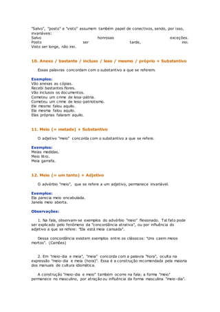 "Salvo", "posto" e "visto" assumem também papel de conectivos, sendo, por isso,
invariáveis:
Salvo honrosas exceções.
Posto ser tarde, irei.
Visto ser longe, não irei.
10. Anexo / bastante / incluso / leso / mesmo / próprio + Substantivo
Essas palavras concordam com o substantivo a que se referem.
Exemplos:
Vão anexas as cópias.
Recebi bastantes flores.
Vão inclusos os documentos.
Cometeu um crime de lesa-pátria.
Cometeu um crime de leso-patriotismo.
Ele mesmo falou aquilo.
Ela mesma falou aquilo.
Elas próprias falaram aquilo.
11. Meio (= metade) + Substantivo
O adjetivo "meio" concorda com o substantivo a que se refere.
Exemplos:
Meias medidas.
Meio litro.
Meia garrafa.
12. Meio (= um tanto) + Adjetivo
O advérbio "meio", que se refere a um adjetivo, permanece invariável.
Exemplos:
Ela parecia meio encabulada.
Janela meio aberta.
Observações:
1. Na fala, observam-se exemplos do advérbio "meio" flexionado. Tal fato pode
ser explicado pelo fenômeno da "concordância atrativa", ou por influência do
adjetivo a que se refere: "Ela está meia cansada".
Dessa concordância existem exemplos entre os clássicos: "Uns caem meios
mortos". (Camões)
2. Em "meio-dia e meia", "meia" concorda com a palavra "hora", oculta na
expressão "meio-dia e meia (hora)". Essa é a construção recomendada pela maioria
dos manuais de cultura idiomática.
A construção "meio-dia e meio" também ocorre na fala; a forma "meio"
permanece no masculino, por atração ou influência da forma masculina "meio-dia".
 
