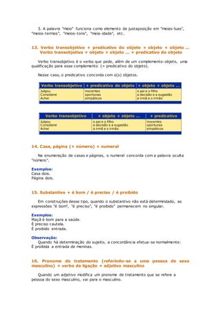 3. A palavra "meio" funciona como elemento de justaposição em "meias-luas",
"meios-termos", "meios-tons", "meia-idade", etc.
13. Verbo transobjetivo + predicativo do objeto + objeto + objeto ...
Verbo transobjetivo + objeto + objeto ... + predicativo do objeto
Verbo transobjetivo é o verbo que pede, além de um complemento-objeto, uma
qualificação para esse complemento (= predicativo do objeto).
Nesse caso, o predicativo concorda com o(s) objetos.
Verbo transobjetivo + predicativo do objeto + objeto + objeto ...
Julgou
Considerei
Achei
inocentes
oportunas
simpáticos
o pai e o filho
a decisão e a sugestão
a irmã e o irmão
Verbo transobjetivo + objeto + objeto ... + predicativo
Julgou
Considerei
Achei
o pai e o filho
a decisão e a sugestão
a irmã e o irmão
inocentes
oportunas
simpáticos
14. Casa, página (+ número) + numeral
Na enumeração de casas e páginas, o numeral concorda com a palavra oculta
"número".
Exemplos:
Casa dois.
Página dois.
15. Substantivo + é bom / é preciso / é proibido
Em construções desse tipo, quando o substantivo não está determindado, as
expressões "é bom", "é preciso", "é proibido" permanecem no singular.
Exemplos:
Maçã é bom para a saúde.
É preciso cautela.
É proibido entrada.
Observação:
Quando há determinação do sujeito, a concordância efetua-se normalmente:
É proibida a entrada de meninas.
16. Pronome de tratamento (referindo-se a uma pessoa de sexo
masculino) + verbo de ligação + adjetivo masculino
Quando um adjetivo modifica um pronome de tratamento que se refere a
pessoa do sexo masculino, vai para o masculino.
 