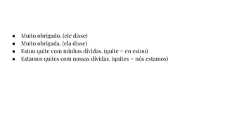 ● Muito obrigado. (ele disse)
● Muito obrigada. (ela disse)
● Estou quite com minhas dívidas. (quite = eu estou)
● Estamos quites com nossas dívidas. (quites = nós estamos)
 