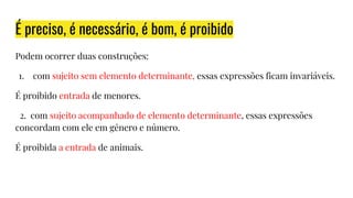 É preciso, é necessário, é bom, é proibido
Podem ocorrer duas construções:
1. com sujeito sem elemento determinante, essas expressões ficam invariáveis.
É proibido entrada de menores.
2. com sujeito acompanhado de elemento determinante, essas expressões
concordam com ele em gênero e número.
É proibida a entrada de animais.
 