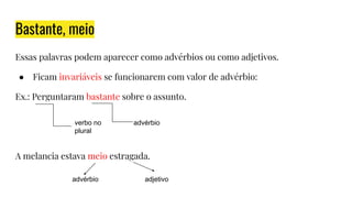 Bastante, meio
Essas palavras podem aparecer como advérbios ou como adjetivos.
● Ficam invariáveis se funcionarem com valor de advérbio:
Ex.: Perguntaram bastante sobre o assunto.
A melancia estava meio estragada.
verbo no
plural
advérbio
advérbio adjetivo
 