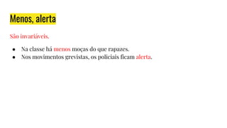 Menos, alerta
São invariáveis.
● Na classe há menos moças do que rapazes.
● Nos movimentos grevistas, os policiais ficam alerta.
 