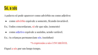 Só, a sós
A palavra só pode aparecer como advérbio ou como adjetivo:
● como advérbio equivale a somente, ficando invariável.
Ex.: Todos concordaram, só ele que não. (somente)
● como adjetivo equivale a sozinho, sendo variável.
Ex.: As crianças permaneciam sós. (sozinhas)
*A expressão a sós é INVARIÁVEL
Fiquei a sós por um longo tempo.
 