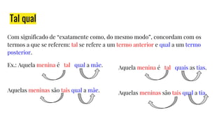 Tal qual
Com significado de “exatamente como, do mesmo modo”, concordam com os
termos a que se referem: tal se refere a um termo anterior e qual a um termo
posterior.
Ex.: Aquela menina é tal qual a mãe.
Aquelas meninas são tais qual a mãe.
Aquela menina é tal quais as tias.
Aquelas meninas são tais qual a tia.
 
