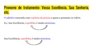 Pronome de tratamento: Vossa Excelência, Sua Senhoria,
etc.
O adjetivo concorda com o gênero da pessoa a quem o pronome se refere.
Ex.: Sua Excelência, o prefeito, é muito atencioso.
Sua Excelência, a prefeita, é muito atenciosa.
 
