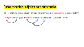 Casos especiais: adjetivo com substantivo
a) O adjetivo concorda em gênero e número com o substantivo a que se refere.
“Braços abertos para a estrada amarela e suarenta.” (Antônio Torres)
 