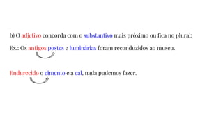 b) O adjetivo concorda com o substantivo mais próximo ou fica no plural:
Ex.: Os antigos postes e luminárias foram reconduzidos ao museu.
Endurecido o cimento e a cal, nada pudemos fazer.
 