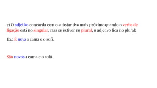 c) O adjetivo concorda com o substantivo mais próximo quando o verbo de
ligação está no singular, mas se estiver no plural, o adjetivo fica no plural:
Ex.: É nova a cama e o sofá.
São novos a cama e o sofá.
 
