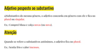 Adjetivo posposto ao substantivo
a)Substantivo do mesmo gênero, o adjetivo concorda em gênero com ele e fica no
plural ou singular.
Ex.: Comprei blusa e calça novas (ou nova).
Quando se refere a substantivos antônimos, o adjetivo fica no plural.
Ex.: Sentia frio e calor imensos.
Atenção
 