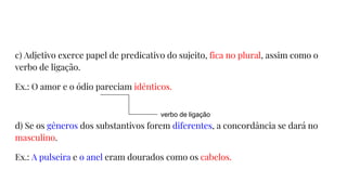 c) Adjetivo exerce papel de predicativo do sujeito, fica no plural, assim como o
verbo de ligação.
Ex.: O amor e o ódio pareciam idênticos.
d) Se os gêneros dos substantivos forem diferentes, a concordância se dará no
masculino.
Ex.: A pulseira e o anel eram dourados como os cabelos.
verbo de ligação
 