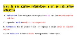 Mais de um adjetivo referindo-se a um só substantivo
anteposto
a) Substantivo fica no singular e se emprega o artigo também antes do segundo
adjetivo.
Ex.: Aprecio a música erudita e a contemporânea.
b) Substantivo fica no plural e não se emprega o artigo antes do segundo
adjetivo.
Ex.: As populações mineira e sulista participaram da feira do gado.
 